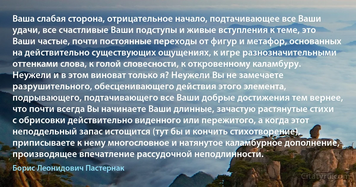 Ваша слабая сторона, отрицательное начало, подтачивающее все Ваши удачи, все счастливые Ваши подступы и живые вступления к теме, это Ваши частые, почти постоянные переходы от фигур и метафор, основанных на действительно существующих ощущениях, к игре разнозначительными оттенками слова, к голой словесности, к откровенному каламбуру. Неужели и в этом виноват только я? Неужели Вы не замечаете разрушительного, обесценивающего действия этого элемента, подрывающего, подтачивающего все Ваши добрые достижения тем вернее, что почти всегда Вы начинаете Ваши длинные, зачастую растянутые стихи с обрисовки действительно виденного или пережитого, а когда этот неподдельный запас истощится (тут бы и кончить стихотворение), приписываете к нему многословное и натянутое каламбурное дополнение, производящее впечатление рассудочной неподлинности. (Борис Леонидович Пастернак)