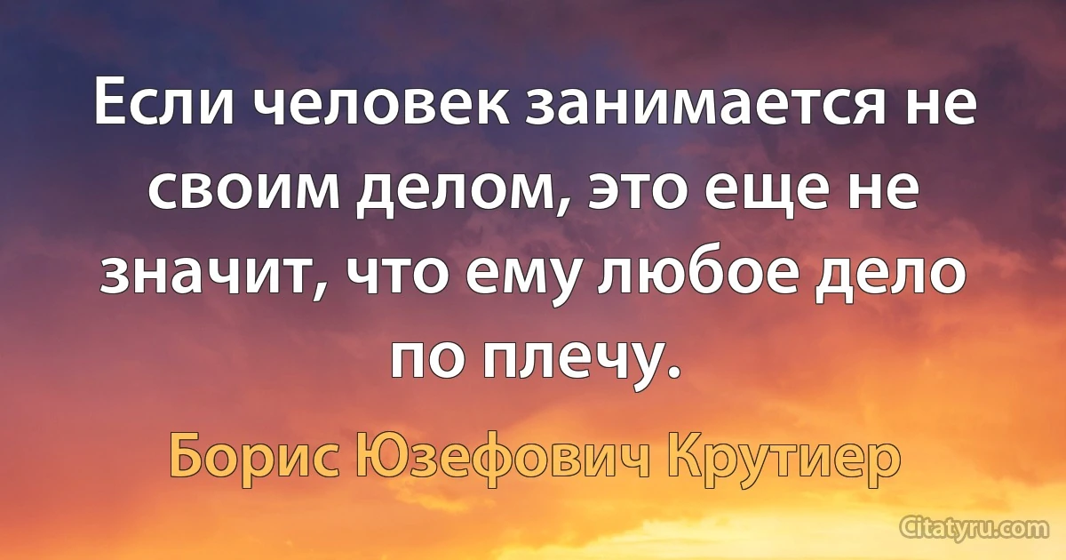 Если человек занимается не своим делом, это еще не значит, что ему любое дело по плечу. (Борис Юзефович Крутиер)