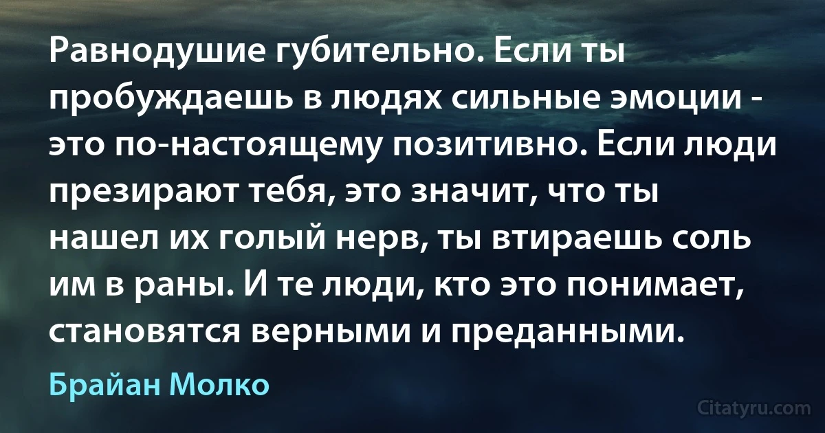 Равнодушие губительно. Если ты пробуждаешь в людях сильные эмоции - это по-настоящему позитивно. Если люди презирают тебя, это значит, что ты нашел их голый нерв, ты втираешь соль им в раны. И те люди, кто это понимает, становятся верными и преданными. (Брайан Молко)