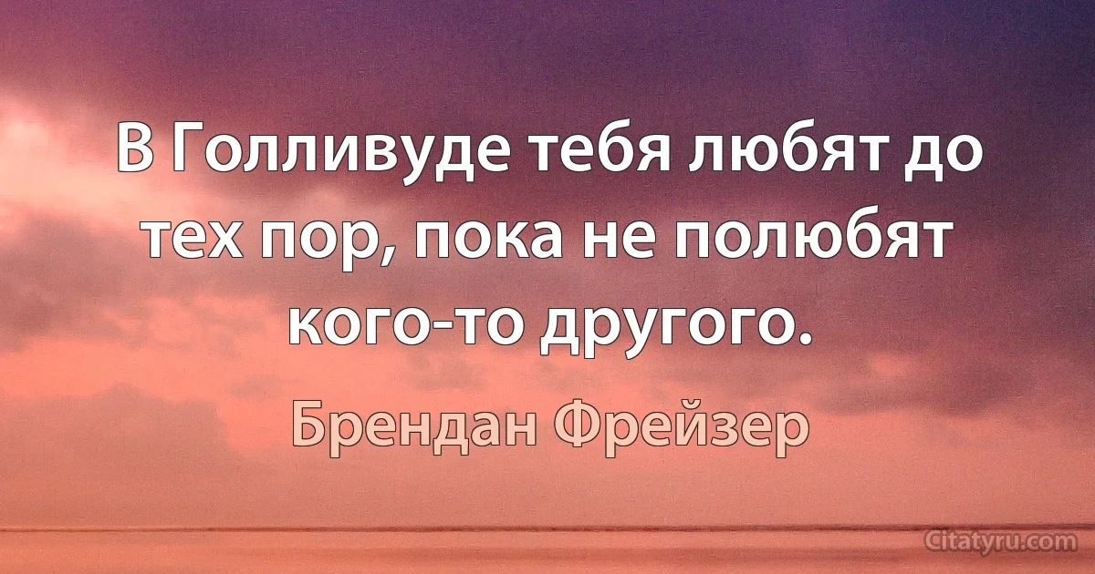 В Голливуде тебя любят до тех пор, пока не полюбят кого-то другого. (Брендан Фрейзер)