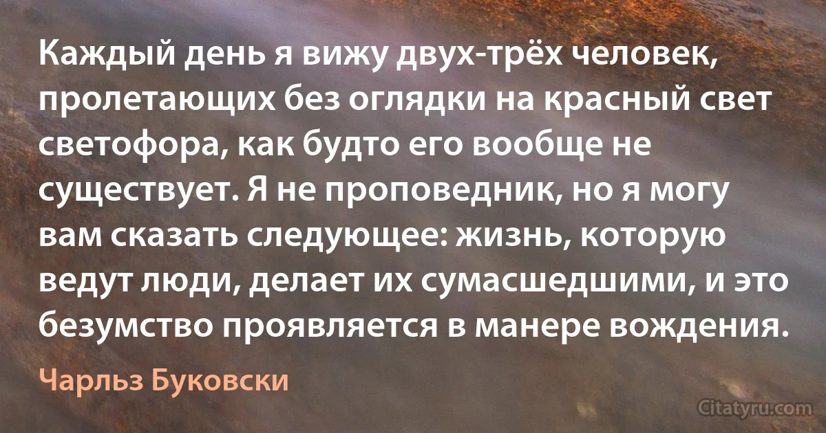 Каждый день я вижу двух-трёх человек, пролетающих без оглядки на красный свет светофора, как будто его вообще не существует. Я не проповедник, но я могу вам сказать следующее: жизнь, которую ведут люди, делает их сумасшедшими, и это безумство проявляется в манере вождения. (Чарльз Буковски)