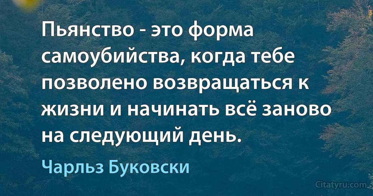 Пьянство - это форма самоубийства, когда тебе позволено возвращаться к жизни и начинать всё заново на следующий день. (Чарльз Буковски)