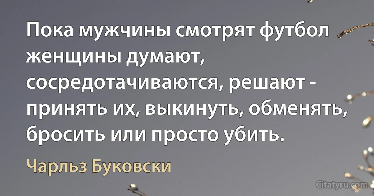 Пока мужчины смотрят футбол женщины думают, сосредотачиваются, решают - принять их, выкинуть, обменять, бросить или просто убить. (Чарльз Буковски)