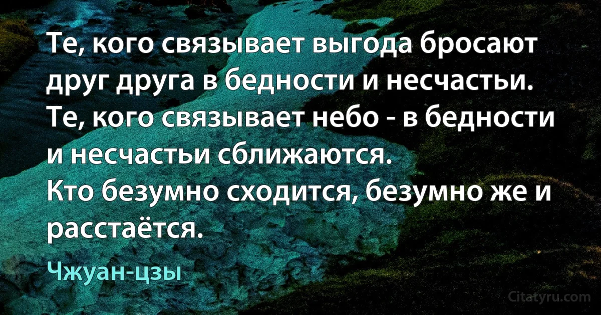 Те, кого связывает выгода бросают друг друга в бедности и несчастьи. 
Те, кого связывает небо - в бедности и несчастьи сближаются. 
Кто безумно сходится, безумно же и расстаётся. (Чжуан-цзы)