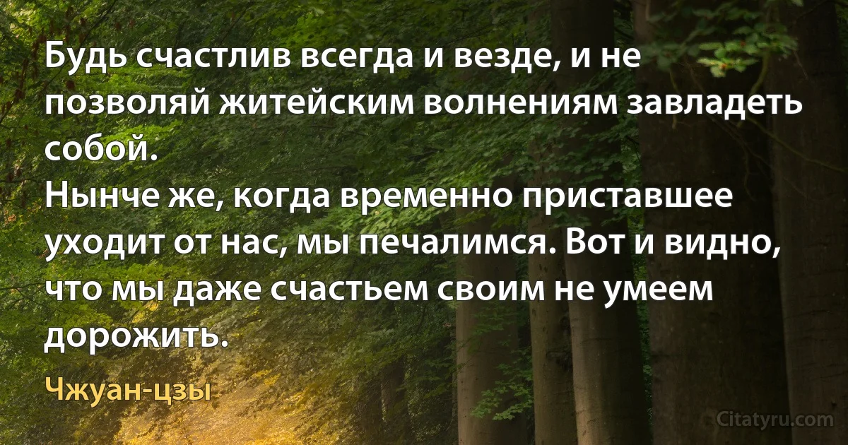 Будь счастлив всегда и везде, и не позволяй житейским волнениям завладеть собой.
Нынче же, когда временно приставшее уходит от нас, мы печалимся. Вот и видно, что мы даже счастьем своим не умеем дорожить. (Чжуан-цзы)