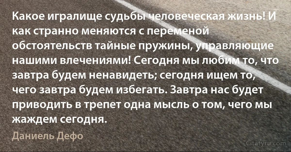 Какое игралище судьбы человеческая жизнь! И как странно меняются с переменой обстоятельств тайные пружины, управляющие нашими влечениями! Сегодня мы любим то, что завтра будем ненавидеть; сегодня ищем то, чего завтра будем избегать. Завтра нас будет приводить в трепет одна мысль о том, чего мы жаждем сегодня. (Даниель Дефо)