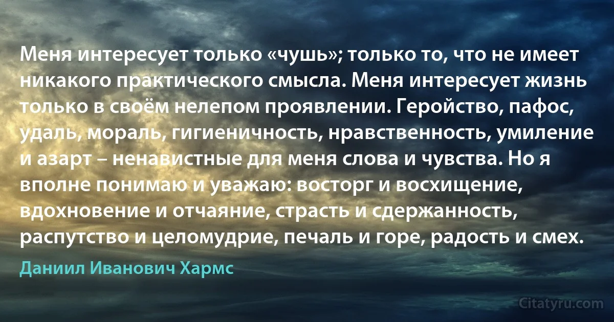 Меня интересует только «чушь»; только то, что не имеет никакого практического смысла. Меня интересует жизнь только в своём нелепом проявлении. Геройство, пафос, удаль, мораль, гигиеничность, нравственность, умиление и азарт – ненавистные для меня слова и чувства. Но я вполне понимаю и уважаю: восторг и восхищение, вдохновение и отчаяние, страсть и сдержанность, распутство и целомудрие, печаль и горе, радость и смех. (Даниил Иванович Хармс)