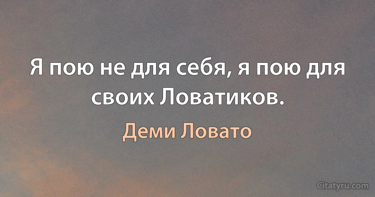 Я пою не для себя, я пою для своих Ловатиков. (Деми Ловато)