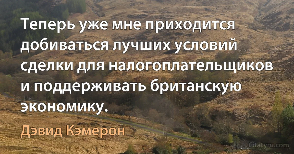 Теперь уже мне приходится добиваться лучших условий сделки для налогоплательщиков и поддерживать британскую экономику. (Дэвид Кэмерон)