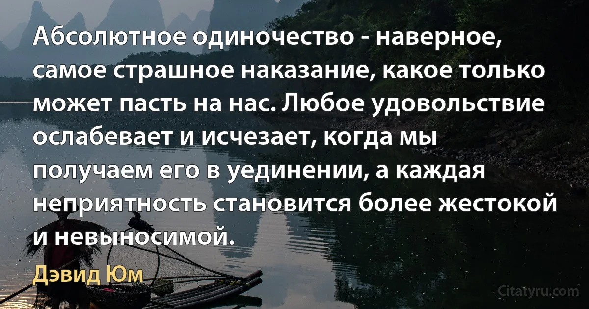 Абсолютное одиночество - наверное, самое страшное наказание, какое только может пасть на нас. Любое удовольствие ослабевает и исчезает, когда мы получаем его в уединении, а каждая неприятность становится более жестокой и невыносимой. (Дэвид Юм)