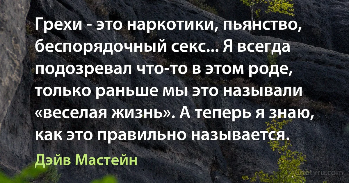 Грехи - это наркотики, пьянство, беспорядочный секс... Я всегда подозревал что-то в этом роде, только раньше мы это называли «веселая жизнь». А теперь я знаю, как это правильно называется. (Дэйв Мастейн)