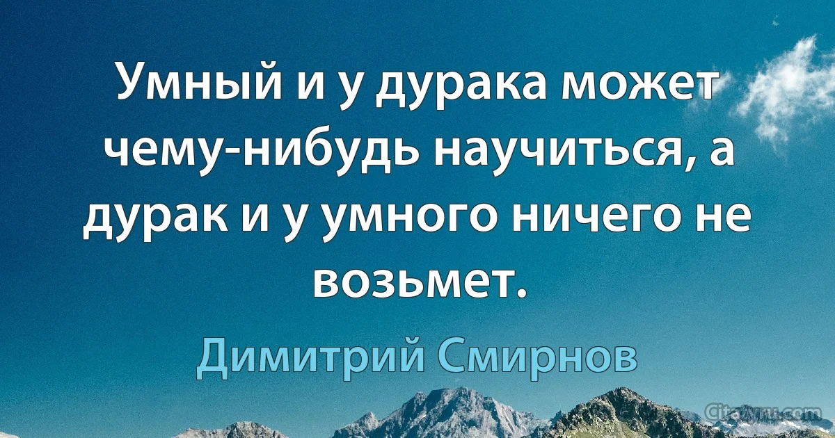 Умный и у дурака может чему-нибудь научиться, а дурак и у умного ничего не возьмет. (Димитрий Смирнов)