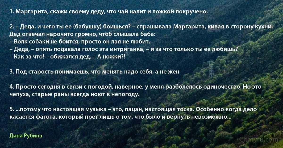 1. Маргарита, скажи своему деду, что чай налит и ложкой покручено.

2. – Деда, и чего ты ее (бабушку) боишься? – спрашивала Маргарита, кивая в сторону кухни.
Дед отвечал нарочито громко, чтоб слышала баба:
– Волк собаки не боится, просто он лая не любит.
– Деда, – опять подавала голос эта интриганка, – и за что только ты ее любишь?
– Как за что! – обижался дед. – А ножки?!

3. Под старость понимаешь, что менять надо себя, а не жен

4. Просто сегодня в связи с погодой, наверное, у меня разболелось одиночество. Но это чепуха, старые раны всегда ноют в непогоду.

5. ...потому что настоящая музыка – это, пацан, настоящая тоска. Особенно когда дело касается фагота, который поет лишь о том, что было и вернуть невозможно... (Дина Рубина)