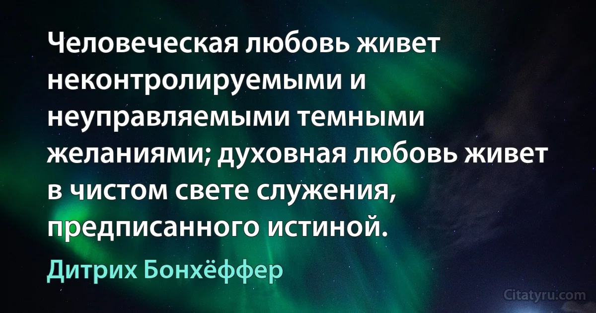 Человеческая любовь живет неконтролируемыми и неуправляемыми темными желаниями; духовная любовь живет в чистом свете служения, предписанного истиной. (Дитрих Бонхёффер)