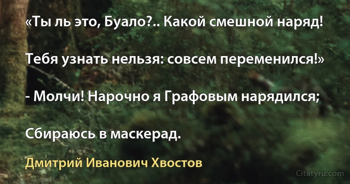 «Ты ль это, Буало?.. Какой смешной наряд!

Тебя узнать нельзя: совсем переменился!»

- Молчи! Нарочно я Графовым нарядился;

Сбираюсь в маскерад. (Дмитрий Иванович Хвостов)