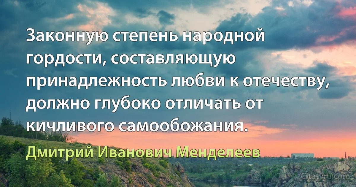 Законную степень народной гордости, составляющую принадлежность любви к отечеству, должно глубоко отличать от кичливого самообожания. (Дмитрий Иванович Менделеев)