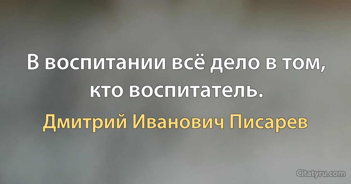 В воспитании всё дело в том, кто воспитатель. (Дмитрий Иванович Писарев)