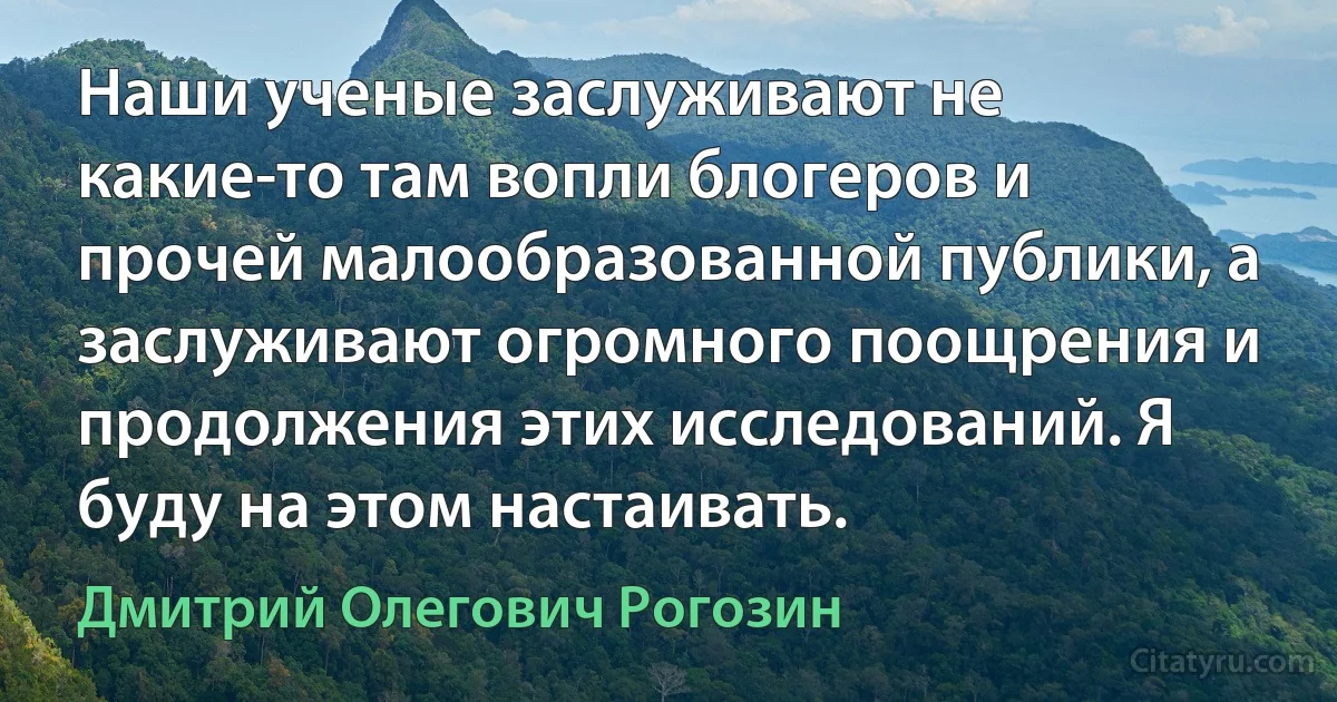 Наши ученые заслуживают не какие-то там вопли блогеров и прочей малообразованной публики, а заслуживают огромного поощрения и продолжения этих исследований. Я буду на этом настаивать. (Дмитрий Олегович Рогозин)