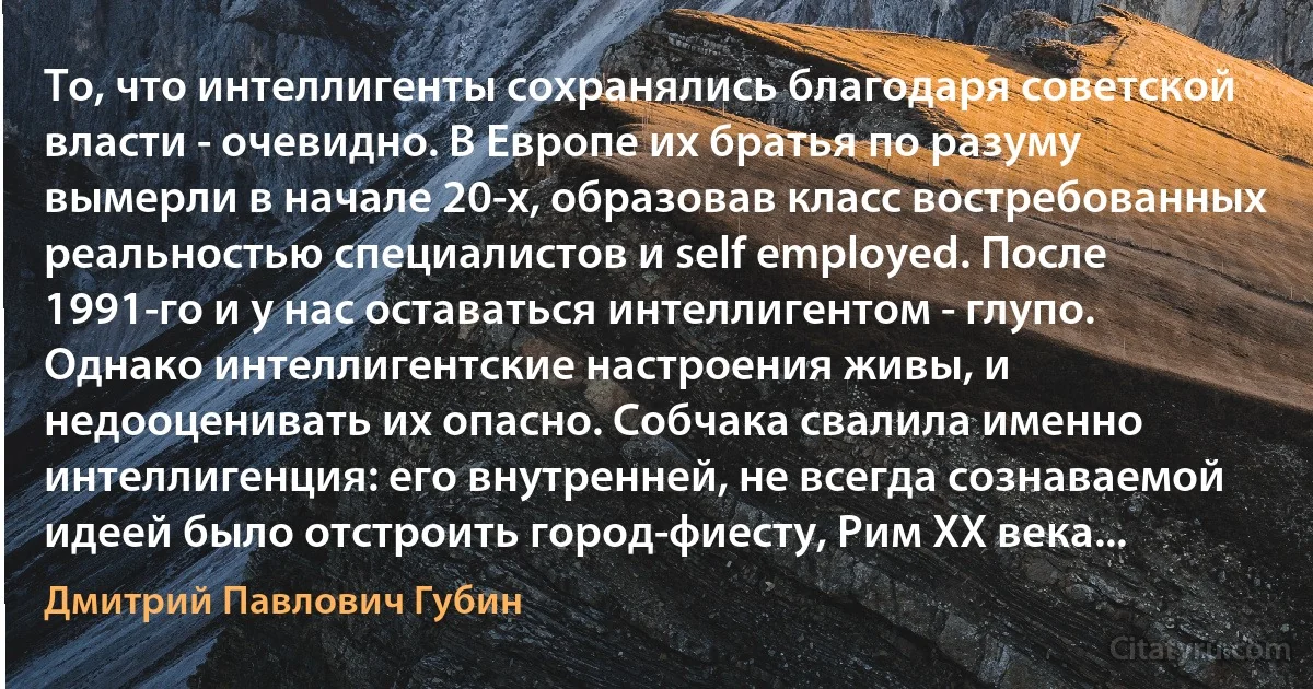 То, что интеллигенты сохранялись благодаря советской власти - очевидно. В Европе их братья по разуму вымерли в начале 20-х, образовав класс востребованных реальностью специалистов и self employed. После 1991-го и у нас оставаться интеллигентом - глупо. Однако интеллигентские настроения живы, и недооценивать их опасно. Собчака свалила именно интеллигенция: его внутренней, не всегда сознаваемой идеей было отстроить город-фиесту, Рим ХХ века... (Дмитрий Павлович Губин)