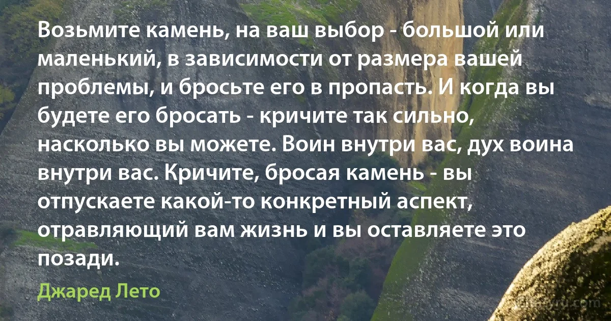 Возьмите камень, на ваш выбор - большой или маленький, в зависимости от размера вашей проблемы, и бросьте его в пропасть. И когда вы будете его бросать - кричите так сильно, насколько вы можете. Воин внутри вас, дух воина внутри вас. Кричите, бросая камень - вы отпускаете какой-то конкретный аспект, отравляющий вам жизнь и вы оставляете это позади. (Джаред Лето)