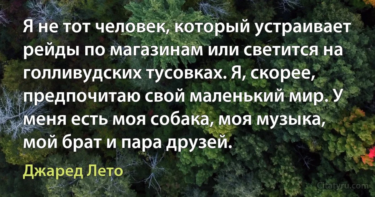 Я не тот человек, который устраивает рейды по магазинам или светится на голливудских тусовках. Я, скорее, предпочитаю свой маленький мир. У меня есть моя собака, моя музыка, мой брат и пара друзей. (Джаред Лето)