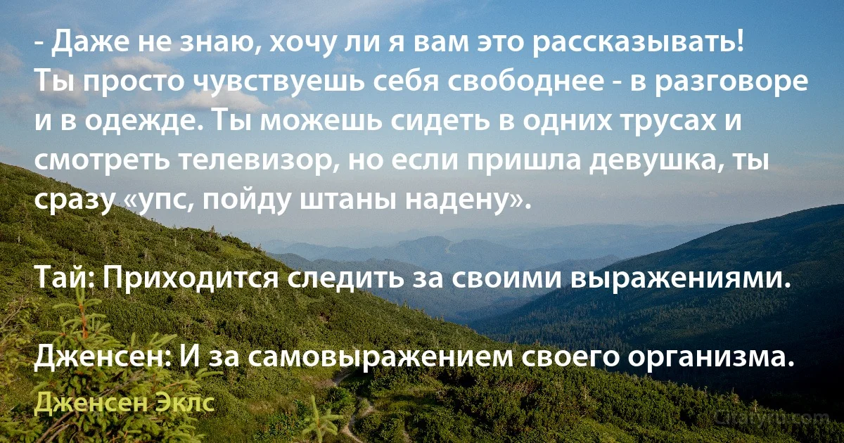 - Даже не знаю, хочу ли я вам это рассказывать! Ты просто чувствуешь себя свободнее - в разговоре и в одежде. Ты можешь сидеть в одних трусах и смотреть телевизор, но если пришла девушка, ты сразу «упс, пойду штаны надену».

Тай: Приходится следить за своими выражениями.

Дженсен: И за самовыражением своего организма. (Дженсен Эклс)