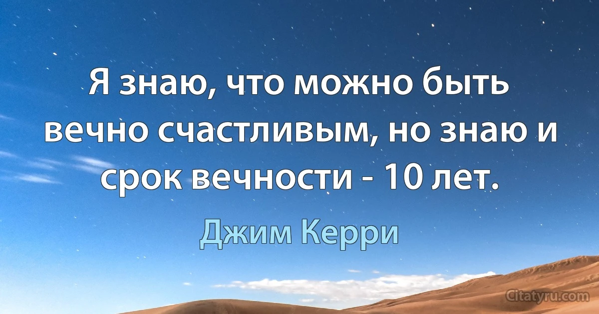 Я знаю, что можно быть вечно счастливым, но знаю и срок вечности - 10 лет. (Джим Керри)