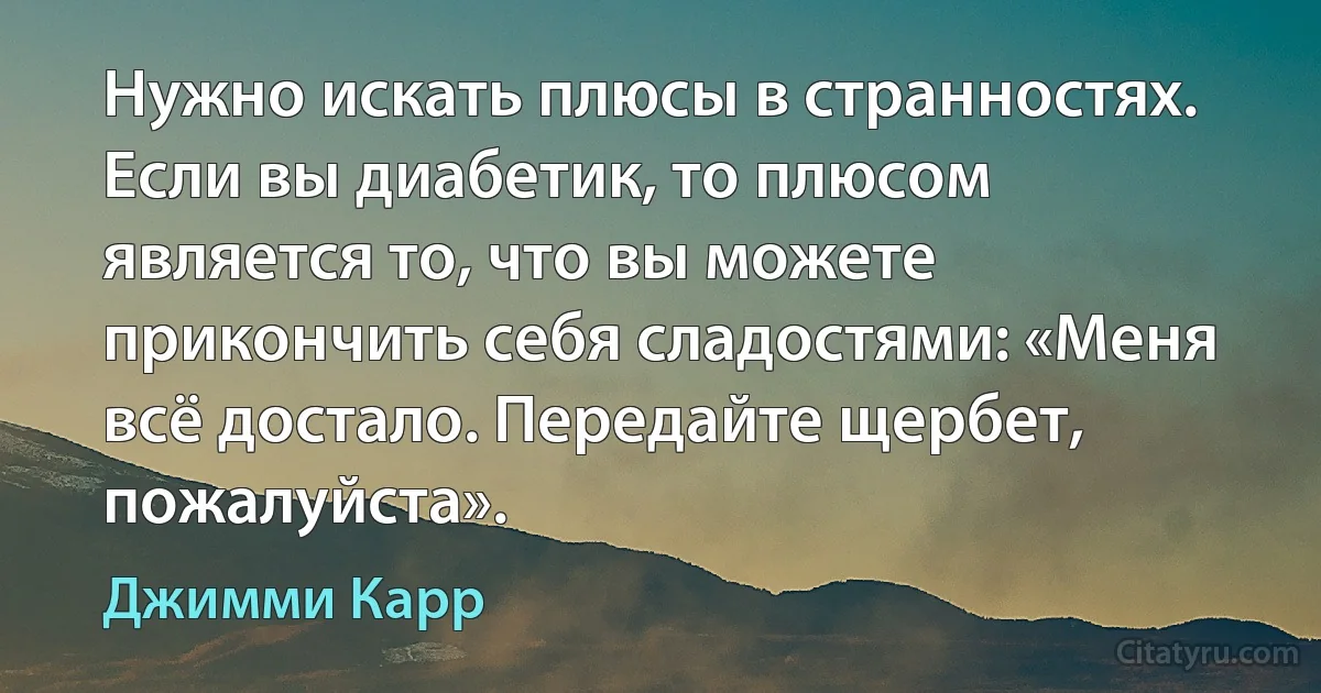 Нужно искать плюсы в странностях. Если вы диабетик, то плюсом является то, что вы можете прикончить себя сладостями: «Меня всё достало. Передайте щербет, пожалуйста». (Джимми Карр)