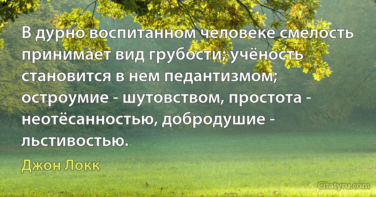 В дурно воспитанном человеке смелость принимает вид грубости; учёность становится в нем педантизмом; остроумие - шутовством, простота - неотёсанностью, добродушие - льстивостью. (Джон Локк)