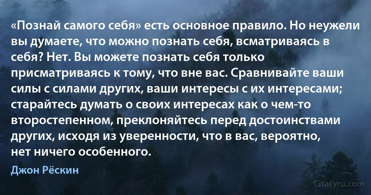 «Познай самого себя» есть основное правило. Но неужели вы думаете, что можно познать себя, всматриваясь в себя? Нет. Вы можете познать себя только присматриваясь к тому, что вне вас. Сравнивайте ваши силы с силами других, ваши интересы с их интересами; старайтесь думать о своих интересах как о чем-то второстепенном, преклоняйтесь перед достоинствами других, исходя из уверенности, что в вас, вероятно, нет ничего особенного. (Джон Рёскин)