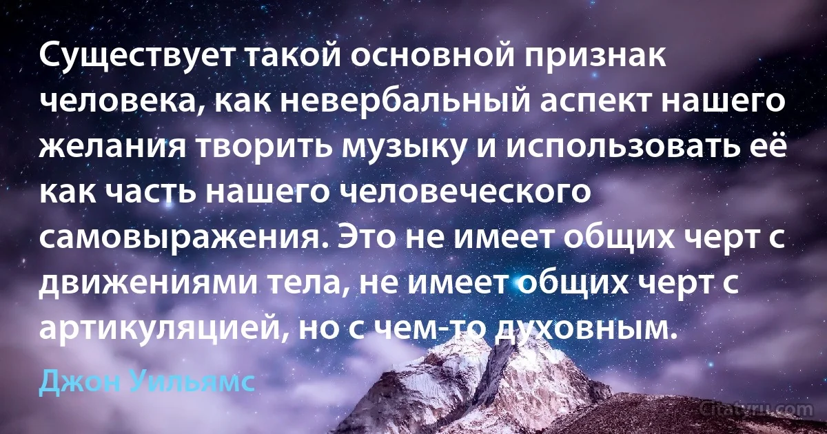 Существует такой основной признак человека, как невербальный аспект нашего желания творить музыку и использовать её как часть нашего человеческого самовыражения. Это не имеет общих черт с движениями тела, не имеет общих черт с артикуляцией, но с чем-то духовным. (Джон Уильямс)