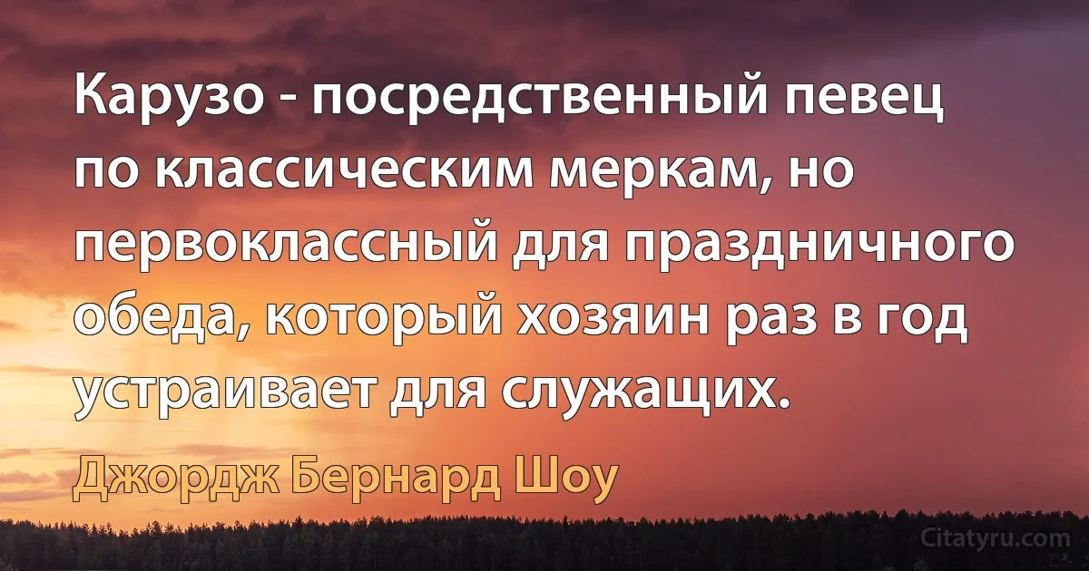 Карузо - посредственный певец по классическим меркам, но первоклассный для праздничного обеда, который хозяин раз в год устраивает для служащих. (Джордж Бернард Шоу)