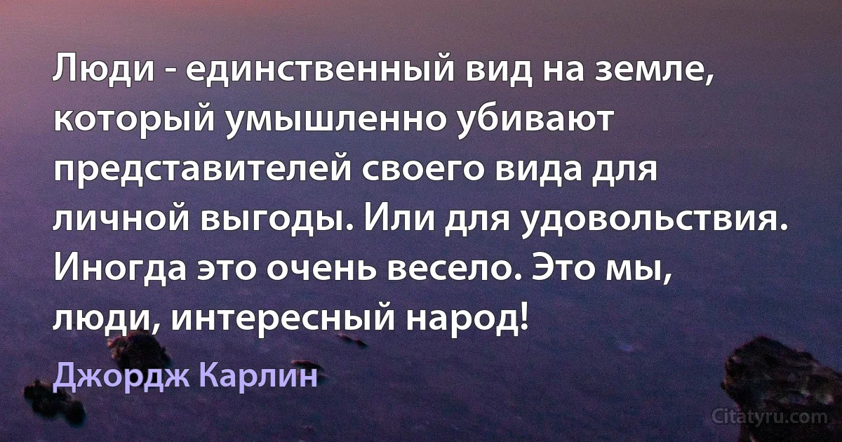 Люди - единственный вид на земле, который умышленно убивают представителей своего вида для личной выгоды. Или для удовольствия. Иногда это очень весело. Это мы, люди, интересный народ! (Джордж Карлин)