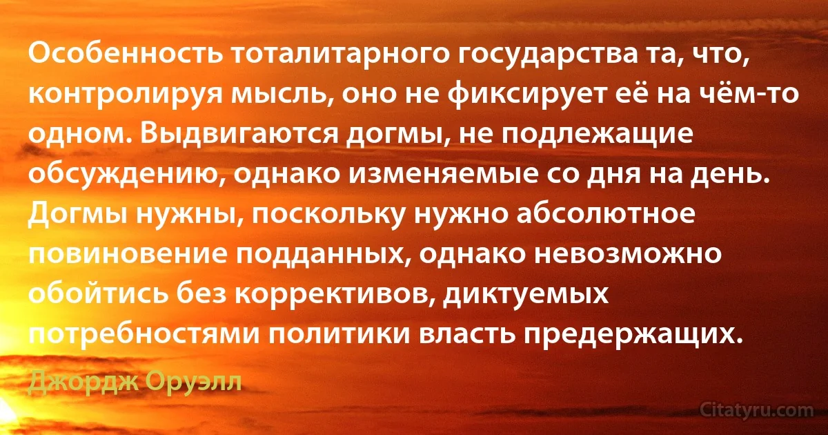 Особенность тоталитарного государства та, что, контролируя мысль, оно не фиксирует её на чём-то одном. Выдвигаются догмы, не подлежащие обсуждению, однако изменяемые со дня на день. Догмы нужны, поскольку нужно абсолютное повиновение подданных, однако невозможно обойтись без коррективов, диктуемых потребностями политики власть предержащих. (Джордж Оруэлл)