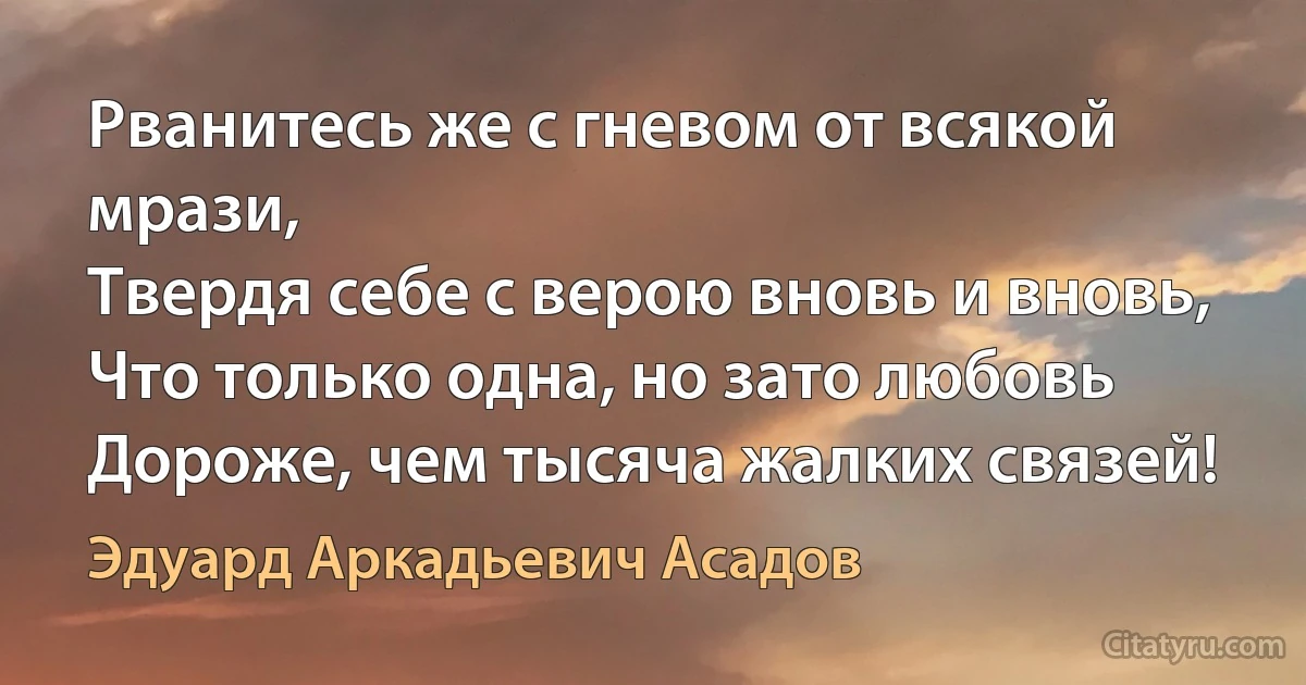 Рванитесь же с гневом от всякой мрази,
Твердя себе с верою вновь и вновь,
Что только одна, но зато любовь
Дороже, чем тысяча жалких связей! (Эдуард Аркадьевич Асадов)