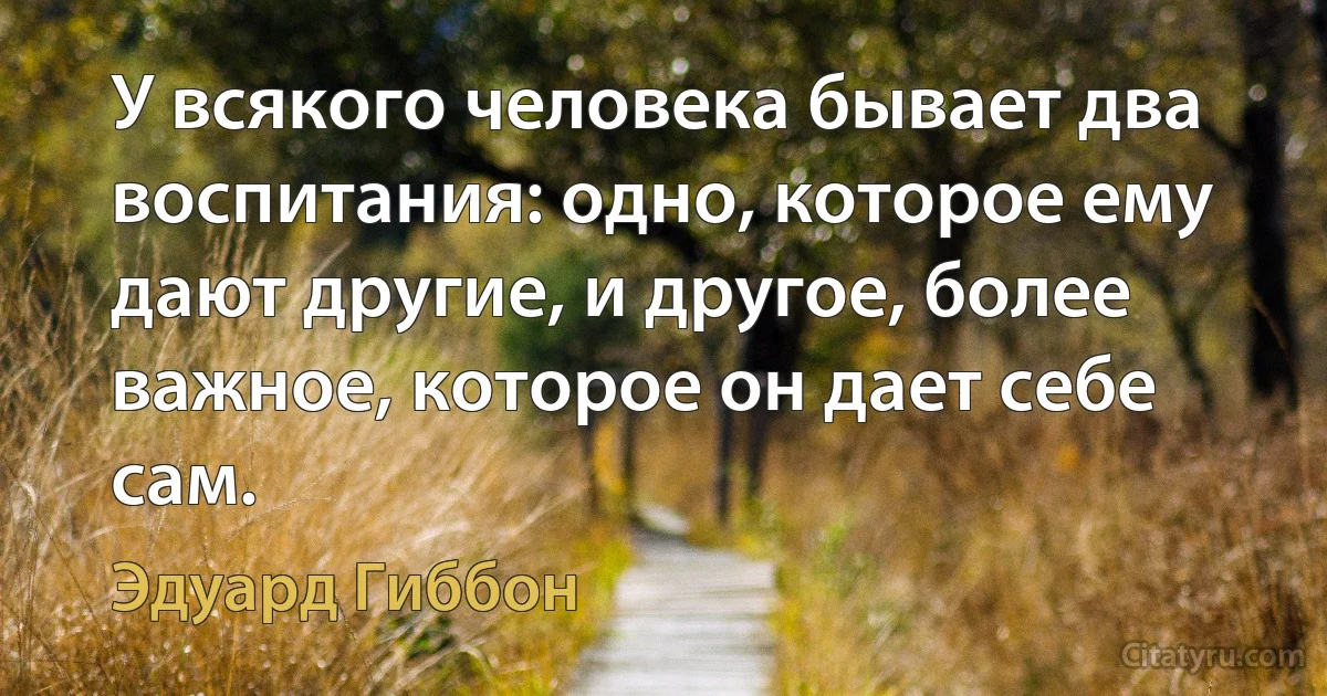 У всякого человека бывает два воспитания: одно, которое ему дают другие, и другое, более важное, которое он дает себе сам. (Эдуард Гиббон)