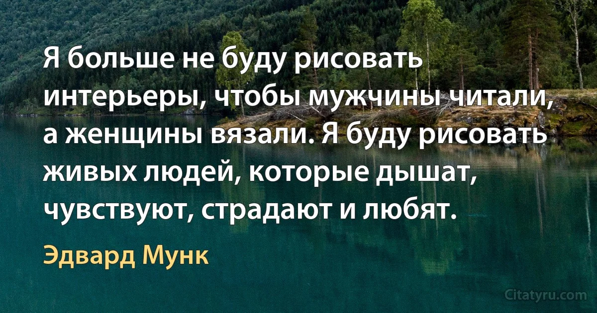 Я больше не буду рисовать интерьеры, чтобы мужчины читали, а женщины вязали. Я буду рисовать живых людей, которые дышат, чувствуют, страдают и любят. (Эдвард Мунк)