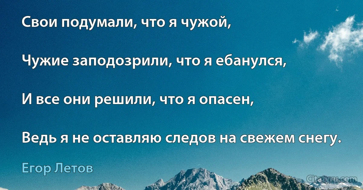 Свои подумали, что я чужой,

Чужие заподозрили, что я ебанулся,

И все они решили, что я опасен,

Ведь я не оставляю следов на свежем снегу. (Егор Летов)