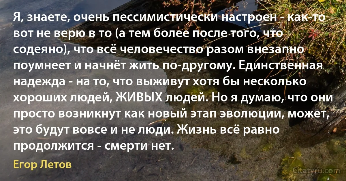 Я, знаете, очень пессимистически настроен - как-то вот не верю в то (а тем более после того, что содеяно), что всё человечество разом внезапно поумнеет и начнёт жить по-другому. Единственная надежда - на то, что выживут хотя бы несколько хороших людей, ЖИВЫХ людей. Но я думаю, что они просто возникнут как новый этап эволюции, может, это будут вовсе и не люди. Жизнь всё равно продолжится - смерти нет. (Егор Летов)