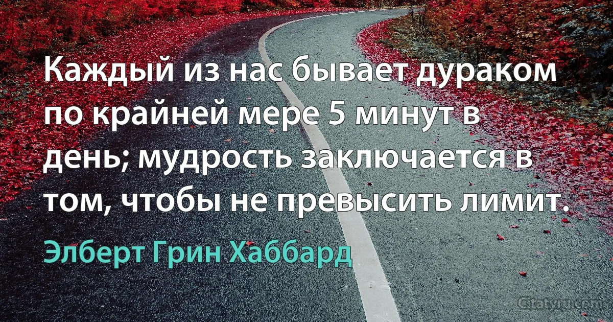 Каждый из нас бывает дураком по крайней мере 5 минут в день; мудрость заключается в том, чтобы не превысить лимит. (Элберт Грин Хаббард)