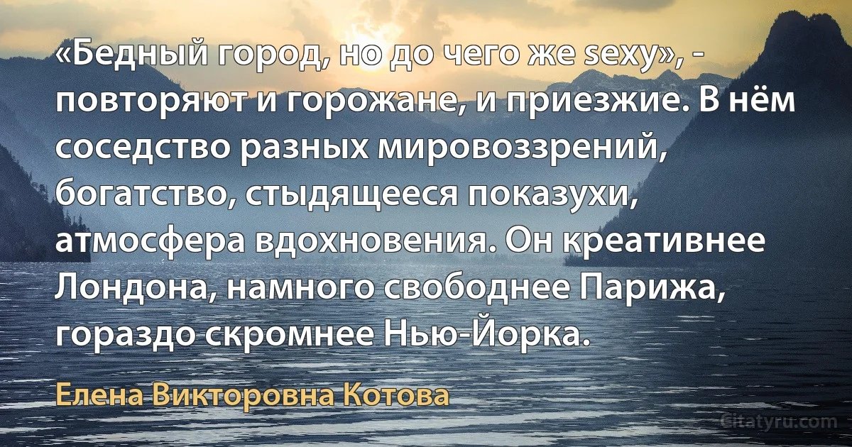 «Бедный город, но до чего же sexy», - повторяют и горожане, и приезжие. В нём соседство разных мировоззрений, богатство, стыдящееся показухи, атмосфера вдохновения. Он креативнее Лондона, намного свободнее Парижа, гораздо скромнее Нью-Йорка. (Елена Викторовна Котова)