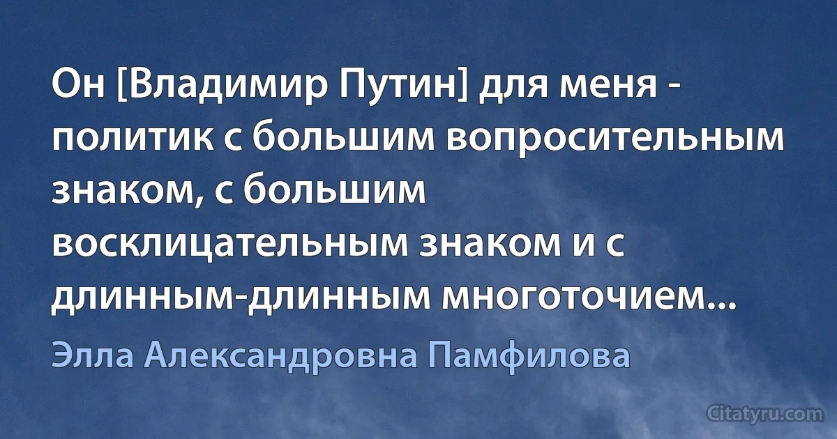 Он [Владимир Путин] для меня - политик с большим вопросительным знаком, с большим восклицательным знаком и с длинным-длинным многоточием... (Элла Александровна Памфилова)