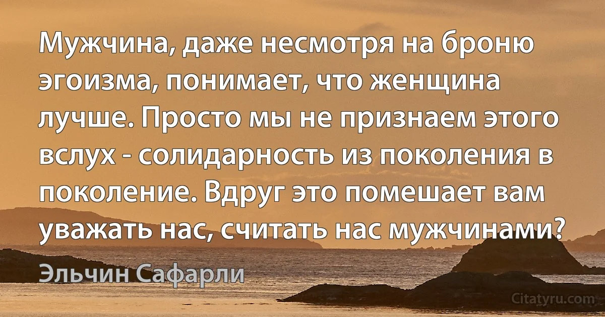 Мужчина, даже несмотря на броню эгоизма, понимает, что женщина лучше. Просто мы не признаем этого вслух - солидарность из поколения в поколение. Вдруг это помешает вам уважать нас, считать нас мужчинами? (Эльчин Сафарли)