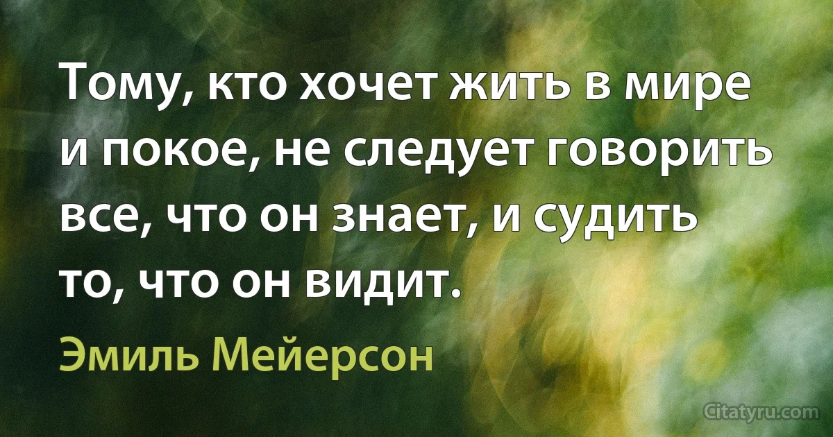 Тому, кто хочет жить в мире и покое, не следует говорить все, что он знает, и судить то, что он видит. (Эмиль Мейерсон)