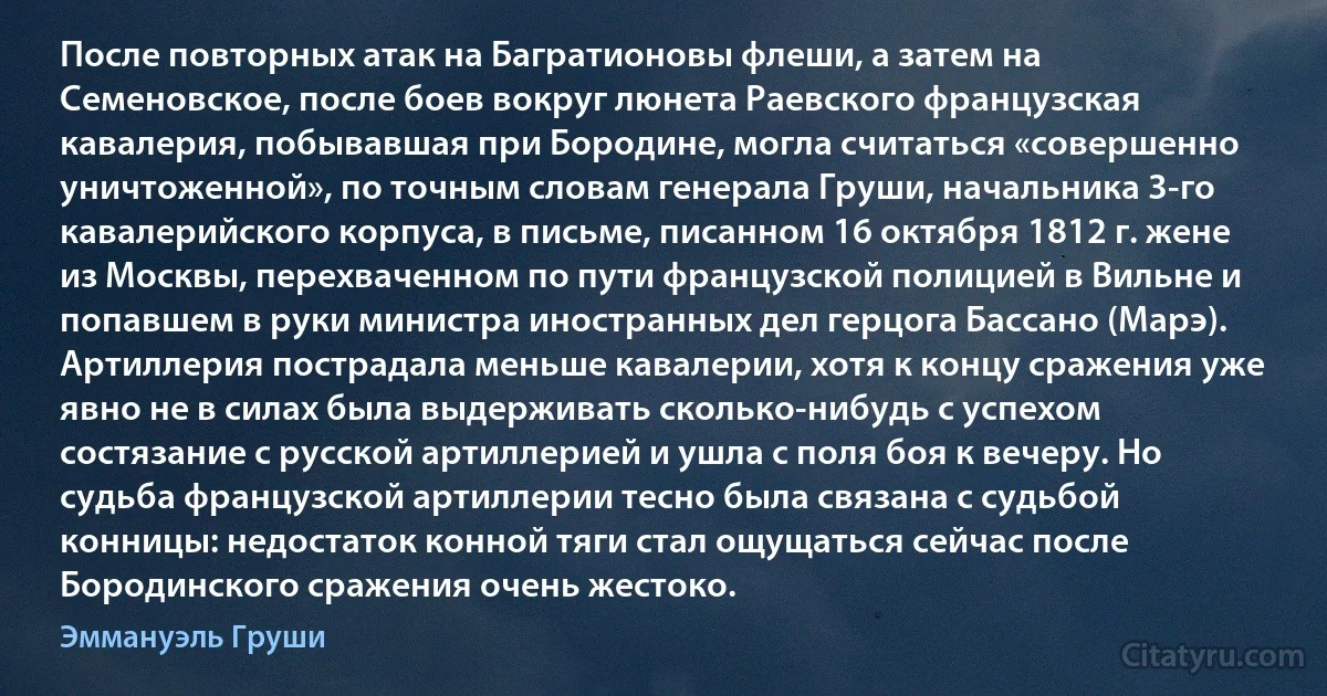 После повторных атак на Багратионовы флеши, а затем на Семеновское, после боев вокруг люнета Раевского французская кавалерия, побывавшая при Бородине, могла считаться «совершенно уничтоженной», по точным словам генерала Груши, начальника 3-го кавалерийского корпуса, в письме, писанном 16 октября 1812 г. жене из Москвы, перехваченном по пути французской полицией в Вильне и попавшем в руки министра иностранных дел герцога Бассано (Марэ). Артиллерия пострадала меньше кавалерии, хотя к концу сражения уже явно не в силах была выдерживать сколько-нибудь с успехом состязание с русской артиллерией и ушла с поля боя к вечеру. Но судьба французской артиллерии тесно была связана с судьбой конницы: недостаток конной тяги стал ощущаться сейчас после Бородинского сражения очень жестоко. (Эммануэль Груши)