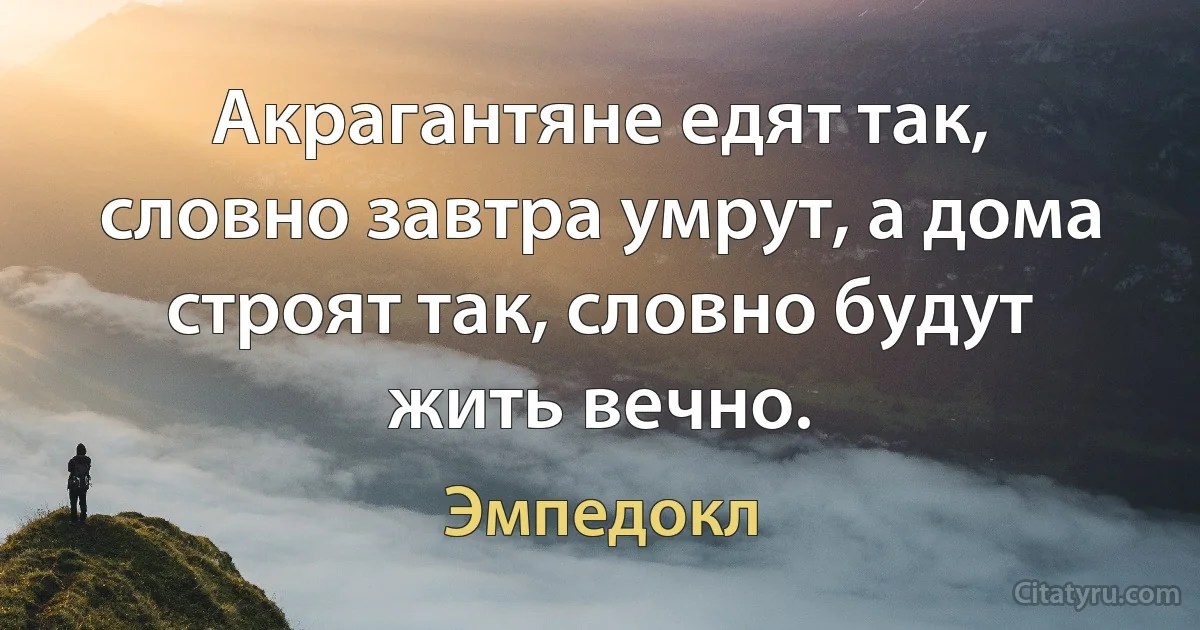 Акрагантяне едят так, словно завтра умрут, а дома строят так, словно будут жить вечно. (Эмпедокл)