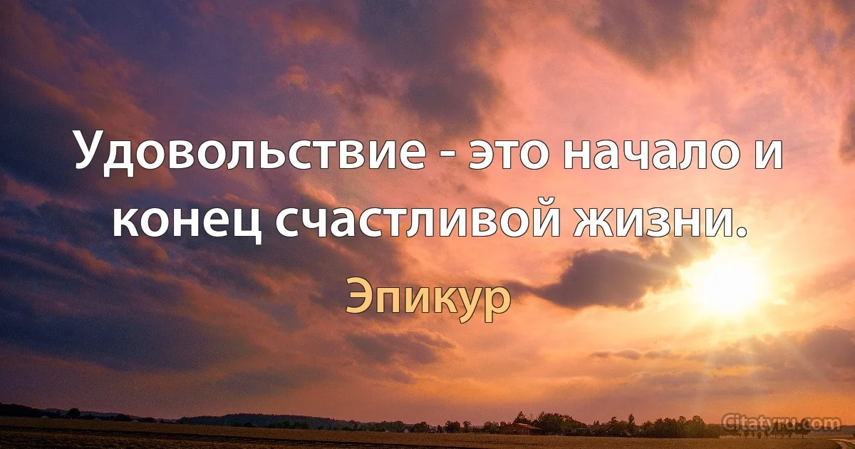 Удовольствие - это начало и конец счастливой жизни. (Эпикур)