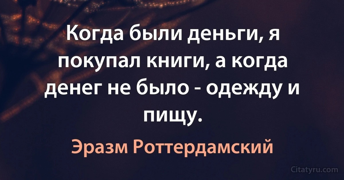 Когда были деньги, я покупал книги, а когда денег не было - одежду и пищу. (Эразм Роттердамский)