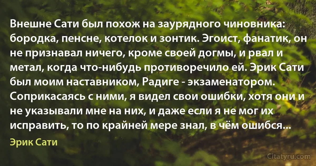 Внешне Сати был похож на заурядного чиновника: бородка, пенсне, котелок и зонтик. Эгоист, фанатик, он не признавал ничего, кроме своей догмы, и рвал и метал, когда что-нибудь противоречило ей. Эрик Сати был моим наставником, Радиге - экзаменатором. Соприкасаясь с ними, я видел свои ошибки, хотя они и не указывали мне на них, и даже если я не мог их исправить, то по крайней мере знал, в чём ошибся... (Эрик Сати)