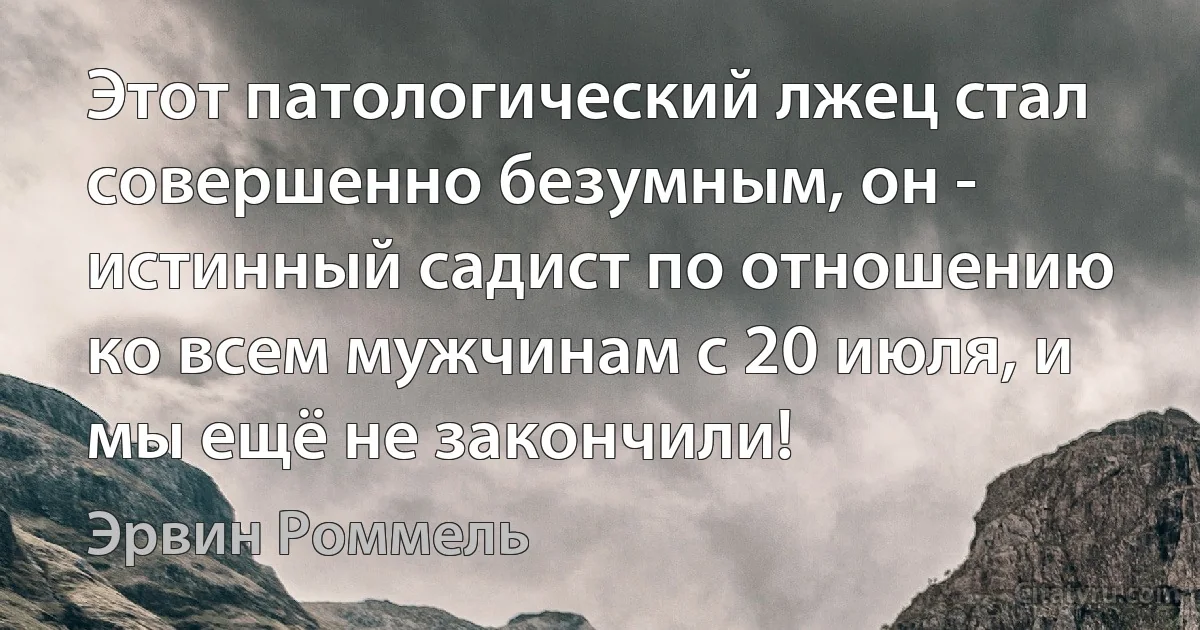 Этот патологический лжец стал совершенно безумным, он - истинный садист по отношению ко всем мужчинам с 20 июля, и мы ещё не закончили! (Эрвин Роммель)